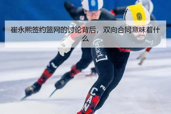崔永熙签约篮网的讨论背后，双向合同意味着什么